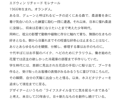 エドウィン リチャード モレナール1966年生まれ。オランダ人。
ある日、デューンと呼ばれるビーチの近くにある森で、柔道着を身に着け気合いの入った練習に励む一団に遭遇。それ以来、日本に憧れ柔道に没頭し、将来は忍者になりたいとまで考えた少年時代。
同時に、祖父の影響で動物や植物に存分に触れて育ち、無類の生きもの好きとなる。朝から日暮れまでその旺盛な好奇心は止まることはなく、ありとあらゆるものを観察、分解し、修理する事はお手のものに。
十代半ばにはお手製のバイク、ヘビのためにテラリウム、働き始めた花屋では店主の欲しかった冷蔵庫の部屋まで手作りしていた。
学生時代には、恩師に見出され生花店の手伝いに駆り出て、ブーケを作ると、受け取ったお客様の表情がみるみるうちに喜びでほころんだ。その瞬間、自分の天職に出会ったと悟る。以来、ホスピタリティーを追求して現在までに至る。
デザイナーというものライフスタイル全てに気を配るべきであると考え、来日して20年余り。日々新たなものを創作し続けている。
